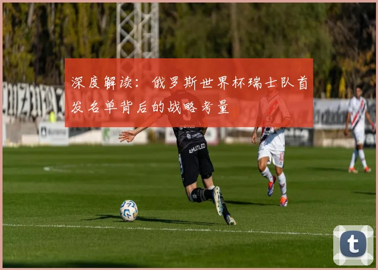 深度解读：俄罗斯世界杯瑞士队首发名单背后的战略考量
