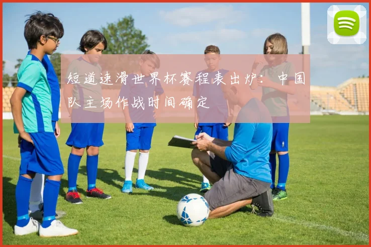 短道速滑世界杯赛程表出炉：中国队主场作战时间确定