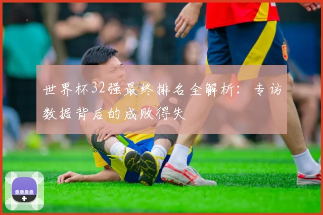 世界杯32强最终排名全解析：专访数据背后的成败得失