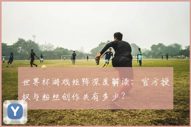 世界杯游戏矩阵深度解读：官方授权与粉丝创作共有多少？