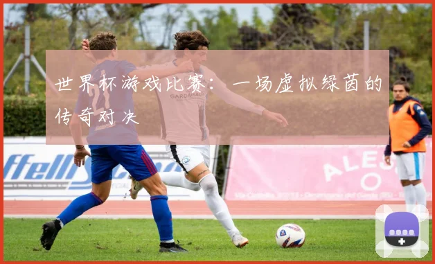 世界杯游戏比赛：一场虚拟绿茵的传奇对决