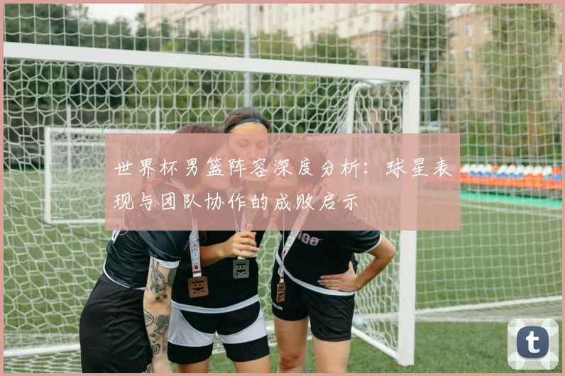 世界杯男篮阵容深度分析：球星表现与团队协作的成败启示