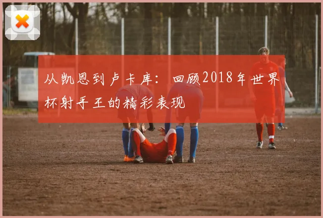 从凯恩到卢卡库：回顾2018年世界杯射手王的精彩表现