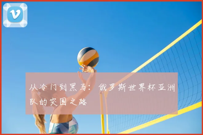 从冷门到黑马:俄罗斯世界杯亚洲队的突围之路
