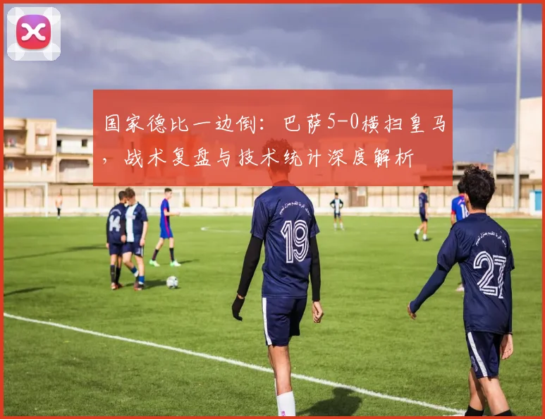 国家德比一边倒：巴萨5-0横扫皇马，战术复盘与技术统计深度解析