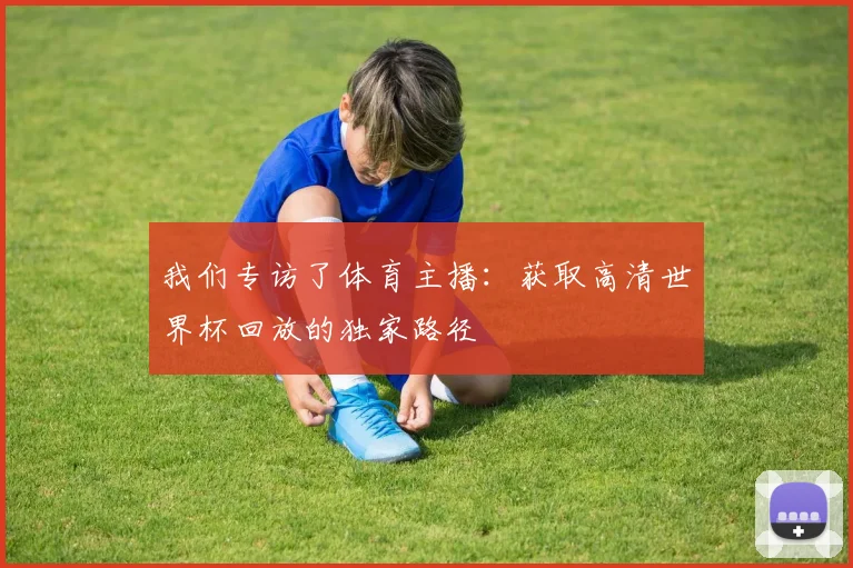 我们专访了体育主播：获取高清世界杯回放的独家路径