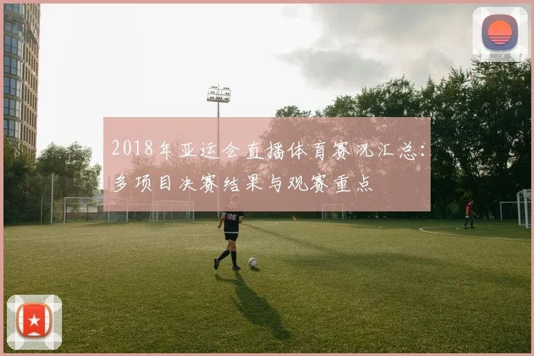2018年亚运会直播体育赛况汇总：多项目决赛结果与观赛重点