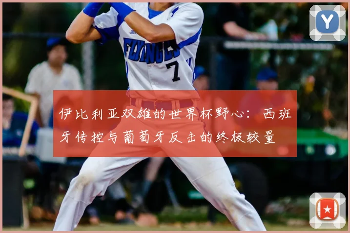 伊比利亚双雄的世界杯野心：西班牙传控与葡萄牙反击的终极较量