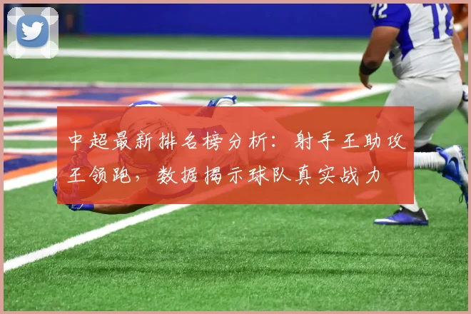 中超最新排名榜分析：射手王助攻王领跑，数据揭示球队真实战力