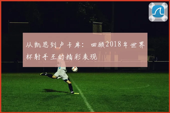 从凯恩到卢卡库：回顾2018年世界杯射手王的精彩表现