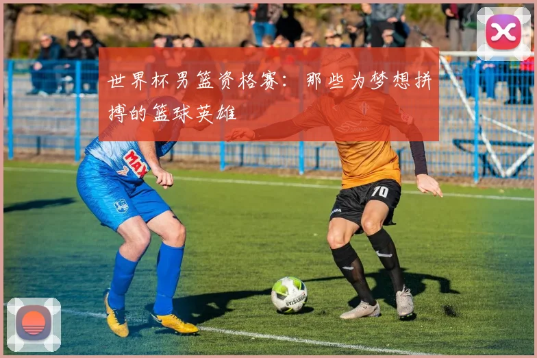 世界杯男篮资格赛：那些为梦想拼搏的篮球英雄