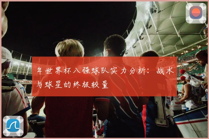 年世界杯八强球队实力分析：战术与球星的终极较量