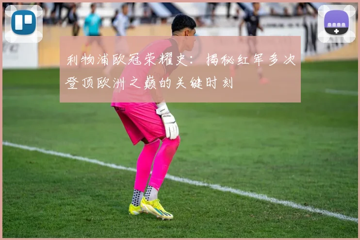 利物浦欧冠荣耀史：揭秘红军多次登顶欧洲之巅的关键时刻