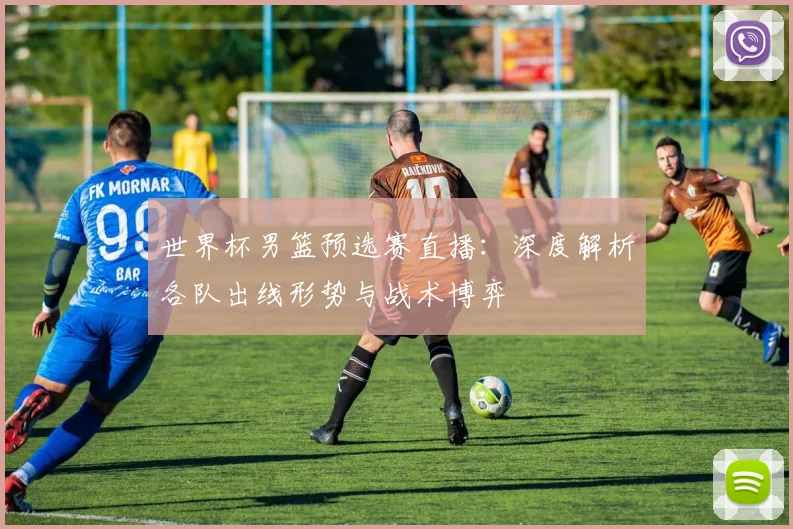 世界杯男篮预选赛直播：深度解析各队出线形势与战术博弈