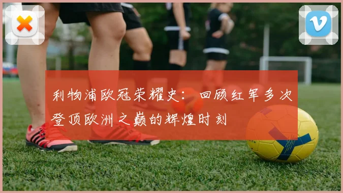 利物浦欧冠荣耀史：回顾红军多次登顶欧洲之巅的辉煌时刻