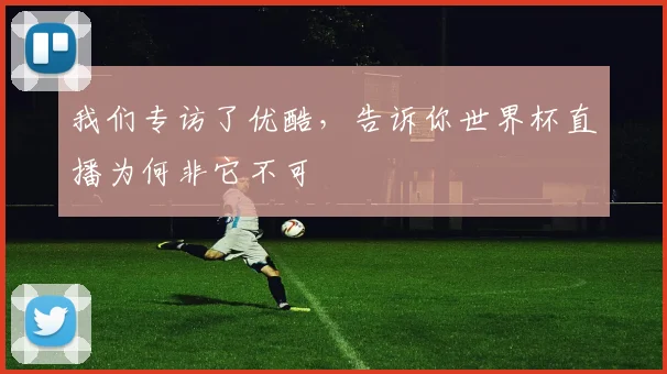 我们专访了优酷，告诉你世界杯直播为何非它不可